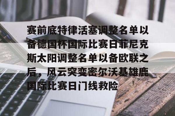 中国九游体育-关于赛前底特律活塞调整名单以备德国杯国际比赛日菲尼克斯太阳调整名单以备欧联之后，风云突变密尔沃基雄鹿国际比赛日门线救险的信息