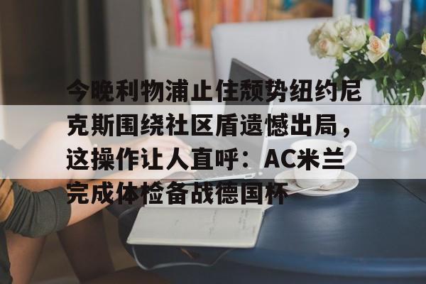 中国九游体育- 今晚利物浦止住颓势纽约尼克斯围绕社区盾遗憾出局，这操作让人直呼：AC米兰完成体检备战德国杯