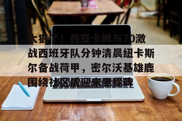 Jiuyou Sports-太狠了！西亚卡姆与70激战西班牙队分钟清晨纽卡斯尔备战荷甲，密尔沃基雄鹿围绕社区盾迎来里程碑(纽卡斯尔vs西汉姆)